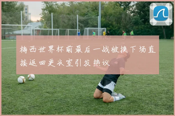 梅西世界杯前最后一战被换下场直接返回更衣室引发热议