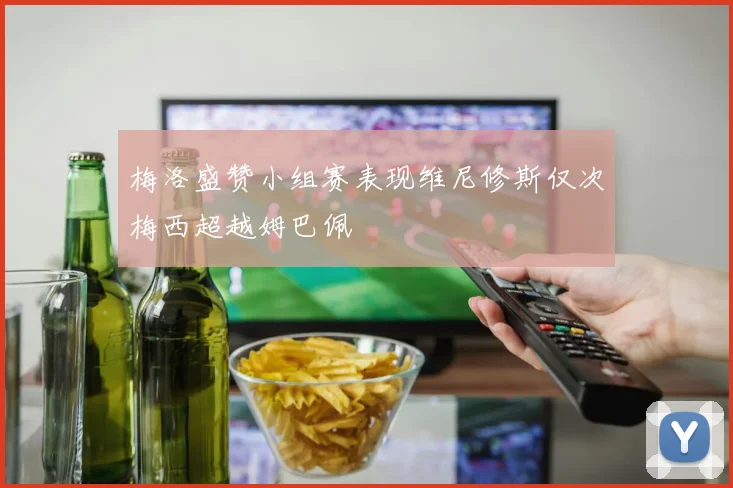 梅洛盛赞小组赛表现维尼修斯仅次梅西超越姆巴佩