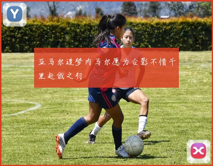 亚马尔追梦内马尔愿为合影不惜千里赴俄之行