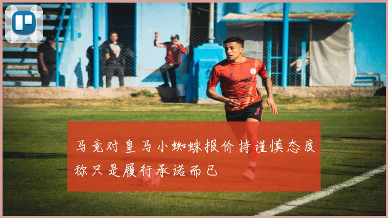 马竞对皇马小蜘蛛报价持谨慎态度称只是履行承诺而已