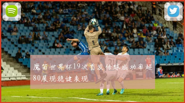 魔笛世界杯19次首发传球成功率超80展现稳健表现