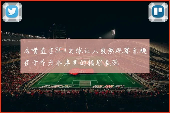 名嘴直言SGA打球让人煎熬观赛乐趣在于乔丹和库里的精彩表现