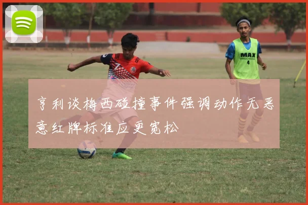 亨利谈梅西碰撞事件强调动作无恶意红牌标准应更宽松