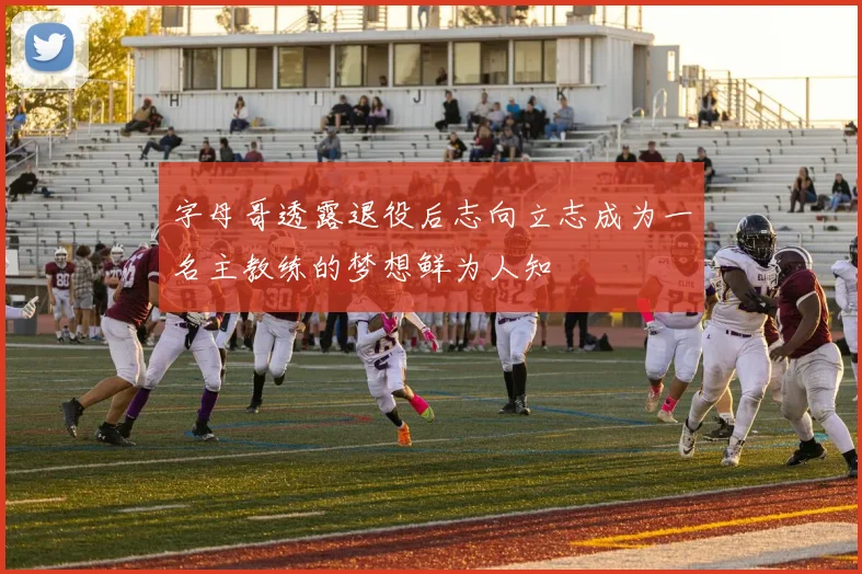 字母哥透露退役后志向立志成为一名主教练的梦想鲜为人知