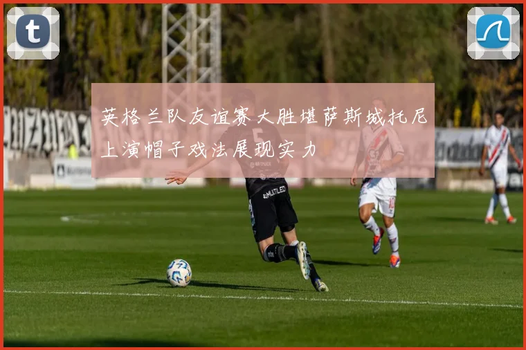 英格兰队友谊赛大胜堪萨斯城托尼上演帽子戏法展现实力