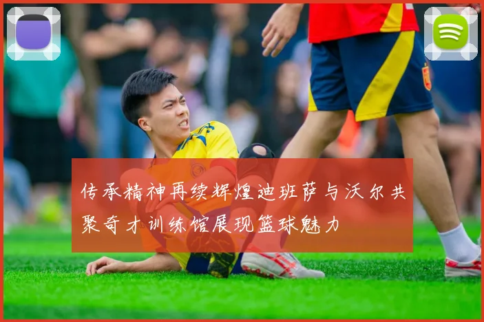 传承精神再续辉煌迪班萨与沃尔共聚奇才训练馆展现篮球魅力