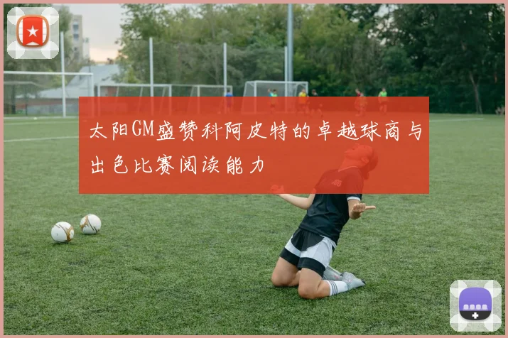 太阳GM盛赞科阿皮特的卓越球商与出色比赛阅读能力