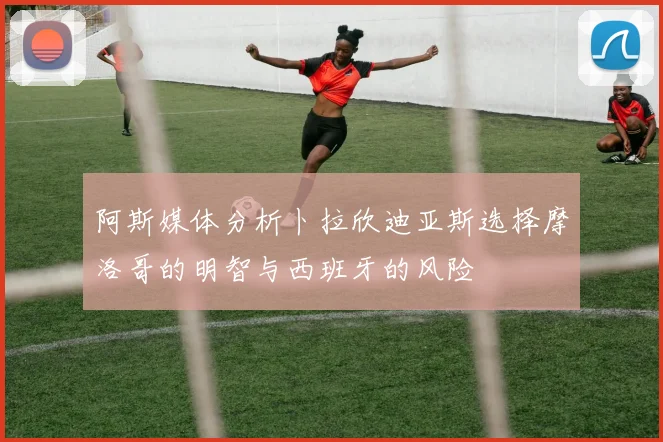 阿斯媒体分析卜拉欣迪亚斯选择摩洛哥的明智与西班牙的风险