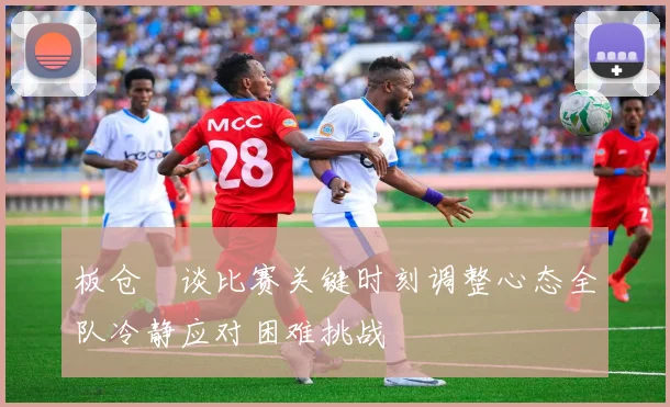 板仓滉谈比赛关键时刻调整心态全队冷静应对困难挑战