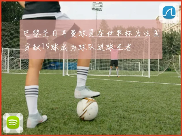 巴黎圣日耳曼球员在世界杯为法国贡献19球成为球队进球王者