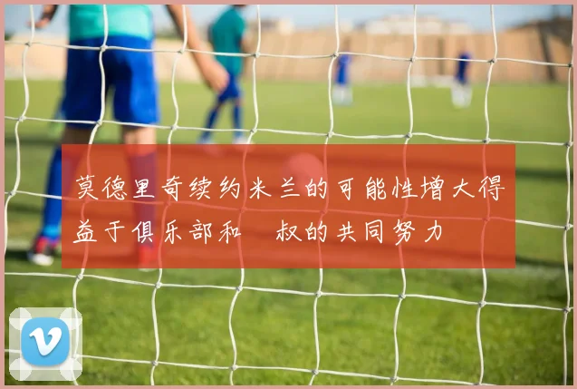 莫德里奇续约米兰的可能性增大得益于俱乐部和囧叔的共同努力